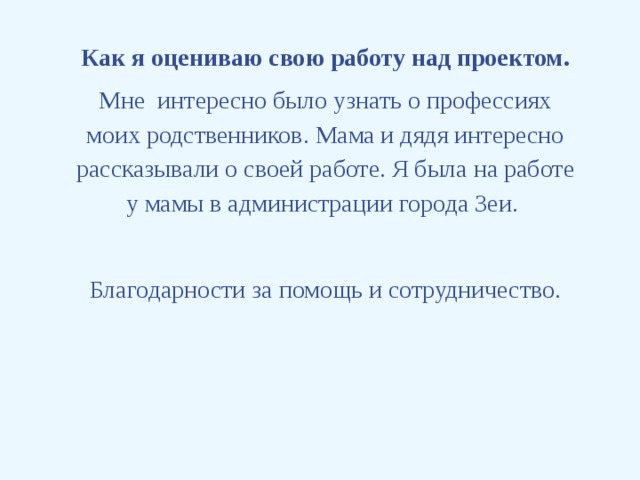 Как я оцениваю свою работу над проектом. Мне интересно было узнать о профессиях моих родственников. Мама и дядя интересно рассказывали о своей работе. Я была на работе у мамы в администрации города Зеи.   Благодарности за помощь и сотрудничество.      