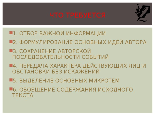ЧТО ТРЕБУЕТСЯ 1. ОТБОР ВАЖНОЙ ИНФОРМАЦИИ 2. ФОРМУЛИРОВАНИЕ ОСНОВНЫХ ИДЕЙ АВТОРА 3. СОХРАНЕНИЕ АВТОРСКОЙ ПОСЛЕДОВАТЕЛЬНОСТИ СОБЫТИЙ 4. ПЕРЕДАЧА ХАРАКТЕРА ДЕЙСТВУЮЩИХ ЛИЦ И ОБСТАНОВКИ БЕЗ ИСКАЖЕНИЙ 5. ВЫДЕЛЕНИЕ ОСНОВНЫХ МИКРОТЕМ 6. ОБОБЩЕНИЕ СОДЕРЖАНИЯ ИСХОДНОГО ТЕКСТА  