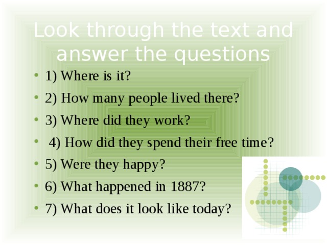 Look through the text and answer the questions 1) Where is it? 2) How many people lived there? 3) Where did they work?  4) How did they spend their free time? 5) Were they happy? 6) What happened in 1887? 7) What does it look like today? 