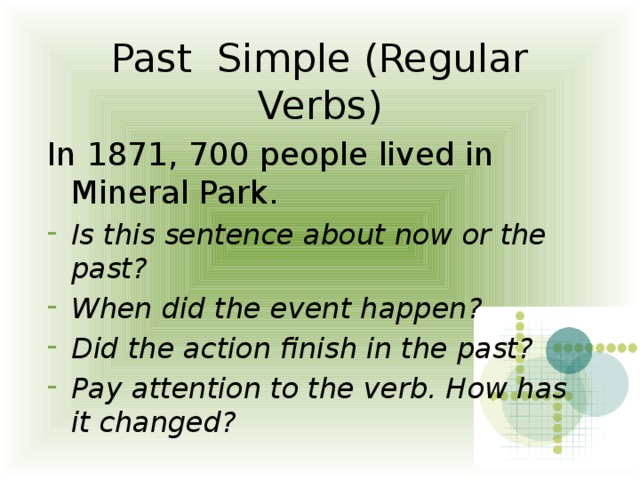 Past Simple (Regular Verbs) In 1871, 700 people lived in Mineral Park. Is this sentence about now or the past? When did the event happen? Did the action finish in the past? Pay attention to the verb. How has it changed? 