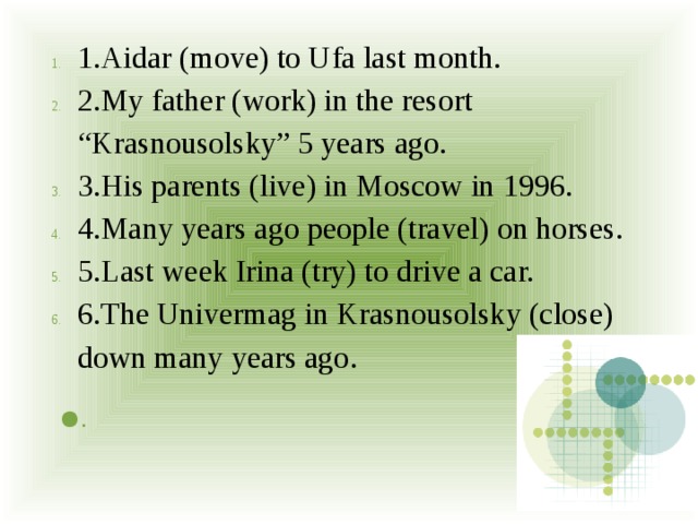 1.Aidar (move) to Ufa last month. 2.My father (work) in the resort “Krasnousolsky” 5 years ago. 3.His parents (live) in Moscow in 1996. 4.Many years ago people (travel) on horses. 5.Last week Irina (try) to drive a car. 6.The Univermag in Krasnousolsky (close) down many years ago.   