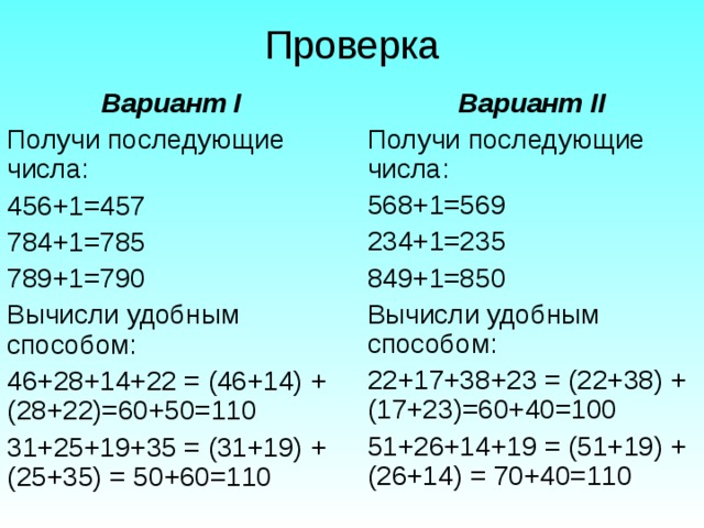 Проверка Вариант I Получи последующие числа: 456+1=457 784+1=785 789+1=790 Вычисли удобным способом: 46+28+14+22 = (46+14) + (28+22)=60+50=110 31+25+19+35 = (31+19) + (25+35) = 50+60=110 Вариант II Получи последующие числа: 568+1=569 234+1=235 849+1=850 Вычисли удобным способом: 22+17+38+23 = (22+38) + (17+23)=60+40=100 51+26+14+19 = (51+19) + (26+14) = 70+40=110 