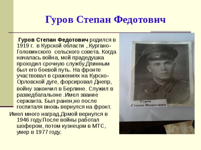 Гуров Степан Федотович  Гуров Степан Федотович родился в 1919 г. в Курской области ,.Кургано-Головинского сельского совета. Когда началась война, мой прадедушка проходил срочную службу.Длинным был его боевой путь. На фронте участвовал в сражениях на Курско-Орловской дуге, форсировал Днепр,  войну закончил в Берлине. Служил в разведбатальоне .Имел звание сержанта. Был ранен,но после госпиталя вновь вернулся на фронт. Имел много наград.Домой вернулся в 1946 году.После войны работал шофером, потом кузнецом в МТС, умер в 1977 году.