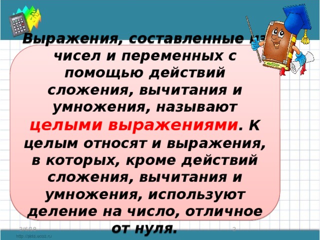 Выражения, составленные из чисел и переменных с помощью действий сложения, вычитания и умножения, называют целыми выражениями . К целым относят и выражения, в которых, кроме действий сложения, вычитания и умножения, используют деление на число, отличное от нуля. 3/6/18  