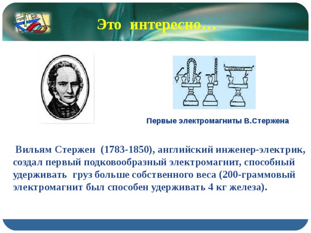 Это интересно… Первые электромагниты В.Стержена  Вильям Стержен (1783-1850), английский инженер-электрик, создал первый подковообразный электромагнит, способный удерживать груз больше собственного веса (200-граммовый электромагнит был способен удерживать 4 кг железа). 