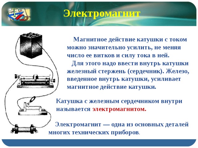 Электромагнит  Магнитное действие катушки с током можно значительно усилить, не меняя число ее витков и силу тока в ней.  Для этого надо ввести внутрь катушки железный стержень (сердечник). Железо, введенное внутрь катушки, усиливает магнитное действие катушки. Катушка с железным сердечником внутри называется электромагнитом.  Электромагнит — одна из основных деталей многих технических приборов . 