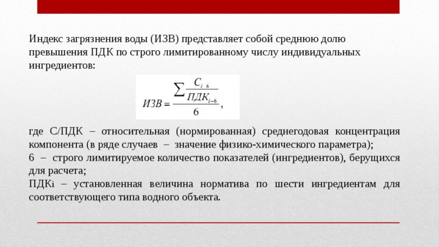 Индекс загрязнения воды (ИЗВ) представляет собой среднюю долю превышения ПДК по строго лимитированному числу индивидуальных ингредиентов: где С/ПДК – относительная (нормированная) среднегодовая концентрация компонента (в ряде случаев – значение физико-химического параметра); 6 – строго лимитируемое количество показателей (ингредиентов), берущихся для расчета; ПДК i – установленная величина норматива по шести ингредиентам для соответствующего типа водного объекта. 