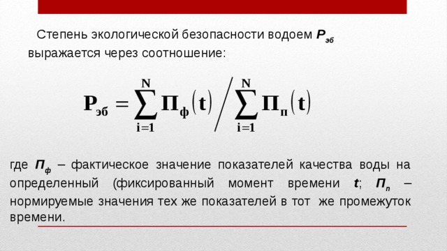 Степень экологической безопасности водоем Р эб выражается через соотношение: где П ф – фактическое значение показателей качества воды на определенный (фиксированный момент времени t ; П п – нормируемые значения тех же показателей в тот же промежуток времени. 