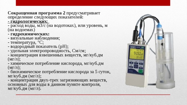 Сокращенная  программа 2 предусматривает определение следующих показателей: - гидрологических : - расход воды, м3/с (на водотоках), или уровень, м (на водоемах) - гидрохимических: - визуальные наблюдения; - температура, °С; - водородный показатель (рН); - удельная электропроводность, См/см; - концентрация взвешенных веществ, мг/куб.дм (мг/л); - химическое потребление кислорода, мг/куб.дм (мг/л); - биохимическое потребление кислорода за 5 суток, мг/куб.дм (мг/л); - концентрация двух-трех загрязняющих веществ, основных для воды в данном пункте контроля, мг/куб.дм (мг/л). 