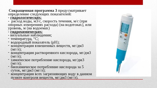  Сокращенная программа 3 предусматривает определение следующих показателей: - гидрологических :  - расход воды, м3/с, скорость течения, м/с (при опорных измерениях расхода) (на водотоках), или уровень, м (на водоемах) - гидрохимических :  - визуальные наблюдения; температура, °С; водородный показатель (рН); концентрация взвешенных веществ, мг/дм3 (мг/л); концентрация растворенного кислорода, мг/дм3 (мг/л); химическое потребление кислорода, мг/дм3 (мг/л); биохимическое потребление кислорода за 5 суток, мг/дм3 (мг/л); концентрация всех загрязняющих воду в данном пункте контроля веществ, мг/дм3 (мг/л). 