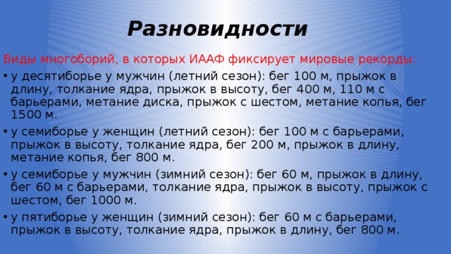 Разновидности Виды многоборий, в которых ИААФ фиксирует мировые рекорды: y десятиборье у мужчин (летний сезон): бег 100 м, прыжок в длину, толкание ядра, прыжок в высоту, бег 400 м, 110 м с барьерами, метание диска, прыжок с шестом, метание копья, бег 1500 м. y семиборье у женщин (летний сезон): бег 100 м с барьерами, прыжок в высоту, толкание ядра, бег 200 м, прыжок в длину, метание копья, бег 800 м. y семиборье у мужчин (зимний сезон): бег 60 м, прыжок в длину, бег 60 м с барьерами, толкание ядра, прыжок в высоту, прыжок с шестом, бег 1000 м. y пятиборье у женщин (зимний сезон): бег 60 м с барьерами, прыжок в высоту, толкание ядра, прыжок в длину, бег 800 м. 