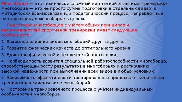 Многоборье — это технически сложный вид лёгкой атлетики. Тренировка многоборца — это не просто сумма подготовки в отдельных видах, а методически взаимосвязанный педагогический процесс, направленный на подготовку в многоборье в целом.  Подготовка многоборцев с учётом общих принципов и закономерностей спортивной тренировки имеет следующие особенности. 1. Взаимное влияние видов многоборий друг на друга. 2. Развитие физических качеств до оптимального уровня. 3. Единство физической и технической подготовки. 4. Необходимость развития специальной работоспособности многоборца, способствующей росту результатов в многоборьях и достижению высокой надёжности при выполнении всех видов в любых условиях 5. Зависимость эффективности тренировочного процесса от количества тренировок в каждом виде многоборий 6. Построение тренировочного процесса с учётом индивидуальных особенностей многоборца. 