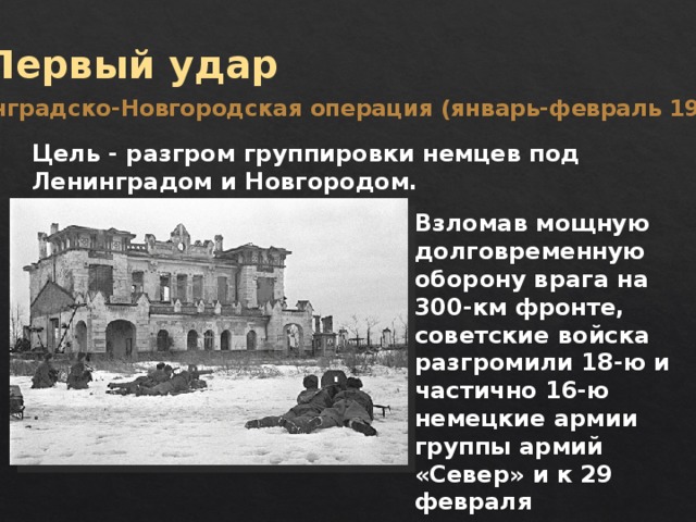 Первый удар Ленинградско-Новгородская операция (январь-февраль 1944 г.) Цель - разгром группировки немцев под Ленинградом и Новгородом. Взломав мощную долговременную оборону врага на 300-км фронте, советские войска разгромили 18-ю и частично 16-ю немецкие армии группы армий «Север» и к 29 февраля продвинулись на 270 км. 