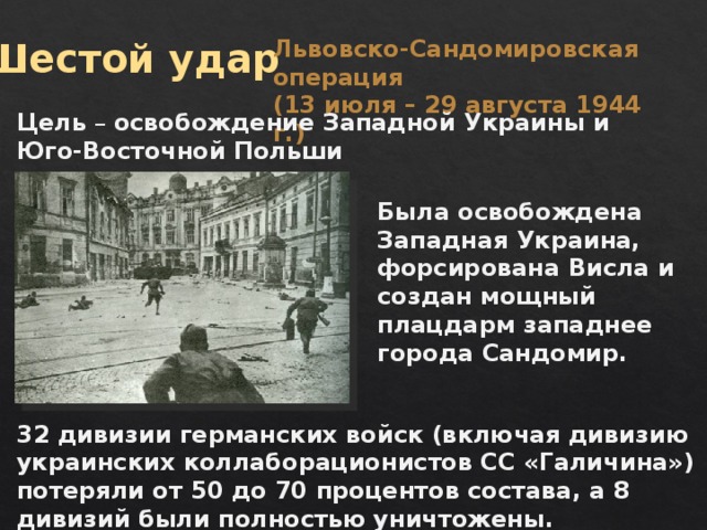 Шестой удар Львовско-Сандомировская операция (13 июля – 29 августа 1944 г.) Цель – освобождение Западной Украины и Юго-Восточной Польши Была освобождена Западная Украина, форсирована Висла и создан мощный плацдарм западнее города Сандомир. 32 дивизии германских войск (включая дивизию украинских коллаборационистов СС «Галичина») потеряли от 50 до 70 процентов состава, а 8 дивизий были полностью уничтожены. 