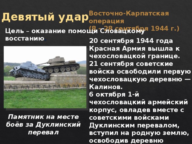 Восточно-Карпатская операция (8 – 28 сентября 1944 г.) Девятый удар Цель – оказание помощи Словацкому восстанию . 20 сентября 1944 года Красная Армия вышла к чехословацкой границе. 21 сентября советские войска освободили первую чехословацкую деревню — Калинов. 6 октября 1-й чехословацкий армейский корпус, овладев вместе с советскими войсками Дуклинским перевалом, вступил на родную землю, освободив деревню Вышный Комарник. Памятник на месте боёв за Дуклинский перевал  