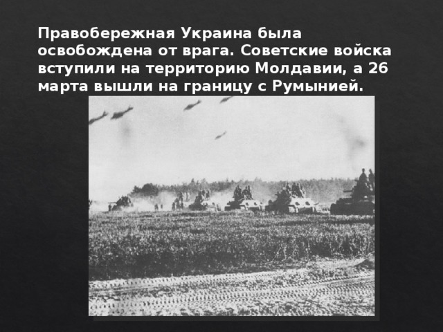 Правобережная Украина была освобождена от врага. Советские войска вступили на территорию Молдавии, а 26 марта вышли на границу с Румынией. 