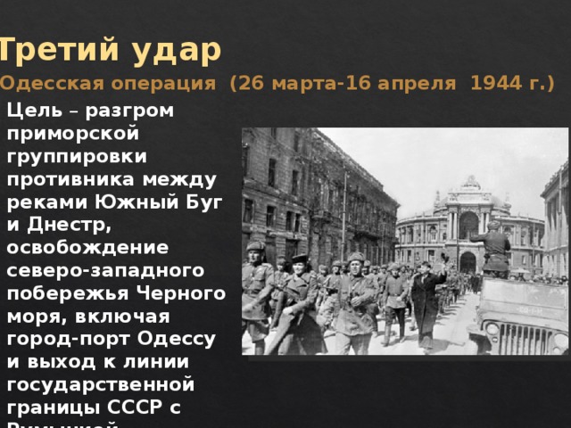 Третий удар Одесская операция (26 марта-16 апреля 1944 г.) Цель – разгром приморской группировки противника между реками Южный Буг и Днестр, освобождение северо-западного побережья Черного моря, включая город-порт Одессу и выход к линии государственной границы СССР с Румынией. 