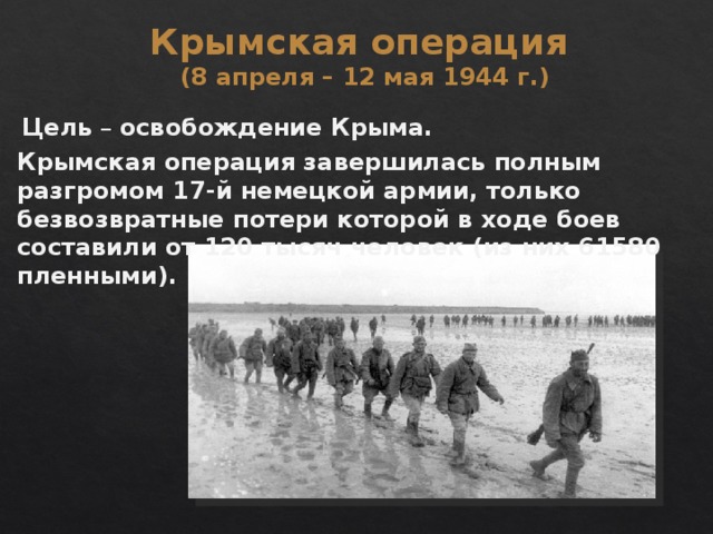 Крымская операция (8 апреля – 12 мая 1944 г.) Цель – освобождение Крыма. Крымская операция завершилась полным разгромом 17-й немецкой армии, только безвозвратные потери которой в ходе боев составили от 120 тысяч человек (из них 61580 пленными). 