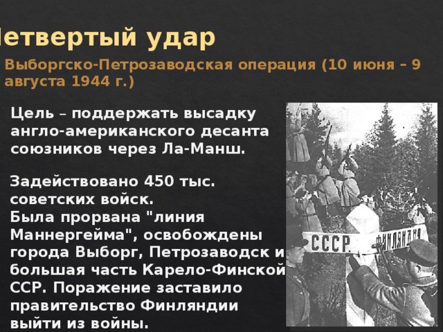 Четвертый удар Выборгско-Петрозаводская операция (10 июня – 9 августа 1944 г.) Цель – поддержать высадку англо-американского десанта союзников через Ла-Манш. Задействовано 450 тыс. советских войск. Была прорвана 