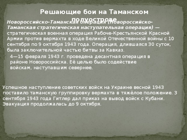 Решающие бои на Таманском полуострове Новороссийско-Таманская операция (Новороссийско-Таманская стратегическая наступательная операция) — стратегическая военная операция Рабоче-Крестьянской Красной Армии против вермахта в ходе Великой Отечественной войны с 10 сентября по 9 октября 1943 года. Операция, длившаяся 30 суток, была заключительной частью битвы за Кавказ. 4—15 февраля 1943 г. проведена десантная операция в районе Новороссийска. Её целью было содействие войскам, наступавшим севернее. Успешное наступление советских войск на Украине весной 1943 поставило таманскую группировку вермахта в тяжёлое положение. 3 сентября 1943 года Гитлер дал приказ на вывод войск с Кубани. Эвакуация продолжалась до 9 октября. 
