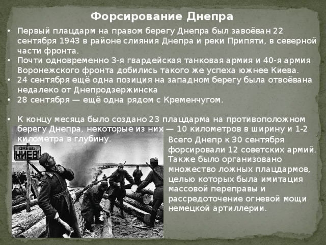 Форсирование Днепра Первый плацдарм на правом берегу Днепра был завоёван 22 сентября 1943 в районе слияния Днепра и реки Припяти, в северной части фронта. Почти одновременно 3-я гвардейская танковая армия и 40-я армия Воронежского фронта добились такого же успеха южнее Киева. 24 сентября ещё одна позиция на западном берегу была отвоёвана недалеко от Днепродзержинска 28 сентября — ещё одна рядом с Кременчугом. К концу месяца было создано 23 плацдарма на противоположном берегу Днепра, некоторые из них — 10 километров в ширину и 1-2 километра в глубину. Всего Днепр к 30 сентября форсировали 12 советских армий. Также было организовано множество ложных плацдармов, целью которых была имитация массовой переправы и рассредоточение огневой мощи немецкой артиллерии. 