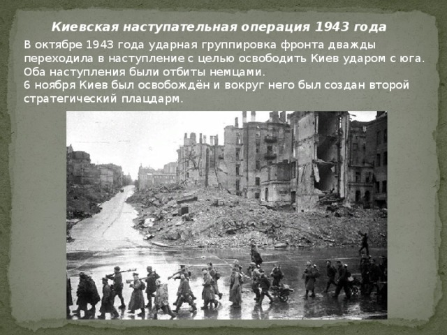 Киевская наступательная операция 1943 года В октябре 1943 года ударная группировка фронта дважды переходила в наступление с целью освободить Киев ударом с юга. Оба наступления были отбиты немцами. 6 ноября Киев был освобождён и вокруг него был создан второй стратегический плацдарм. 