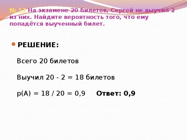 № 13  На экзамене 20 билетов, Сергей не выучил 2 из них. Найдите вероятность того, что ему попадётся выученный билет.   РЕШЕНИЕ:   Всего 20 билетов   Выучил 20 - 2 = 18 билетов   р(А) = 18 / 20 = 0,9 Ответ: 0,9 