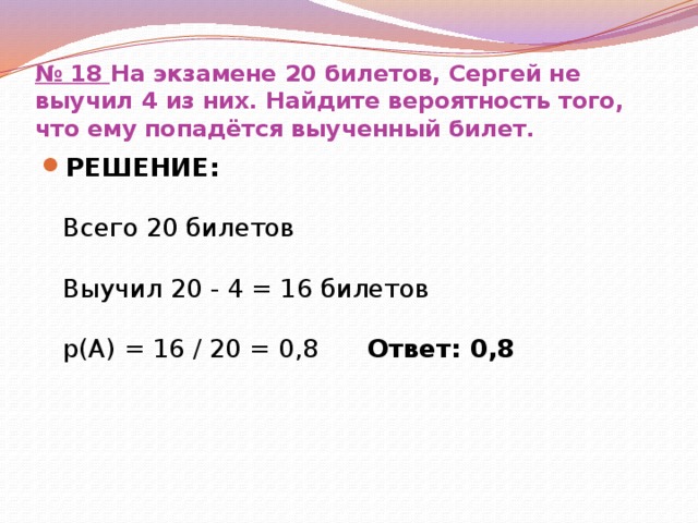 № 18  На экзамене 20 билетов, Сергей не выучил 4 из них. Найдите вероятность того, что ему попадётся выученный билет. РЕШЕНИЕ:   Всего 20 билетов   Выучил 20 - 4 = 16 билетов   р(А) = 16 / 20 = 0,8 Ответ: 0,8 