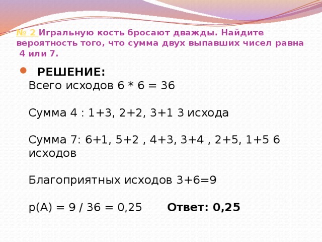 № 2  Игральную кость бросают дважды. Найдите вероятность того, что сумма двух выпавших чисел равна  4 или 7.  РЕШЕНИЕ:  Всего исходов 6 * 6 = 36    Сумма 4 : 1+3, 2+2, 3+1 3 исхода   Сумма 7: 6+1, 5+2 , 4+3, 3+4 , 2+5, 1+5 6 исходов   Благоприятных исходов 3+6=9   р(А) = 9 / 36 = 0,25 Ответ: 0,25 