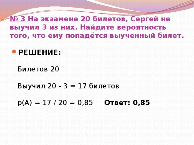 № 3  На экзамене 20 билетов, Сергей не выучил 3 из них. Найдите вероятность того, что ему попадётся выученный билет. РЕШЕНИЕ:   Билетов 20   Выучил 20 - 3 = 17 билетов   р(А) = 17 / 20 = 0,85 Ответ: 0,85 