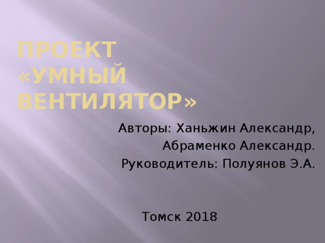 Проект  «Умный вентилятор» Авторы: Ханьжин Александр, Абраменко Александр. Руководитель: Полуянов Э.А. Томск 2018 