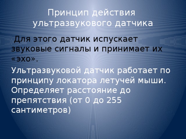 Принцип действия  ультразвукового датчика   Для этого датчик испускает звуковые сигналы и принимает их «эхо». Ультразвуковой датчик работает по принципу локатора летучей мыши. Определяет расстояние до препятствия (от 0 до 255 сантиметров)   