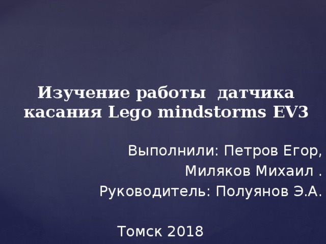     Изучение работы датчика касания Lego mindstorms EV3   Выполнили: Петров Егор, Миляков Михаил . Руководитель: Полуянов Э.А. Томск 2018 