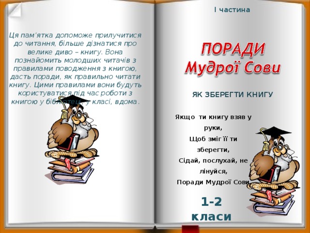 І частина Ця пам‘ятка допоможе прилучитися до читання, більше дізнатися про велике диво – книгу. Вона познайомить молодших читачів з правилами поводження з книгою, дасть поради, як правильно читати книгу. Цими правилами вони будуть користуватися під час роботи з книгою у бібліотеці, у класі, вдома . Як зберегти книгу Якщо ти книгу взяв у руки, Щоб зміг її ти зберегти, Сідай, послухай, не лінуйся, Поради Мудрої Сови 1-2 класи  