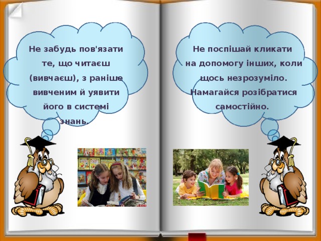 Не забудь пов'язати те, що читаєш (вивчаєш), з раніше вивченим й уявити його в системі знань. Не поспішай кликати на допомогу інших, коли щось незрозуміло. Намагайся розібратися самостійно. 