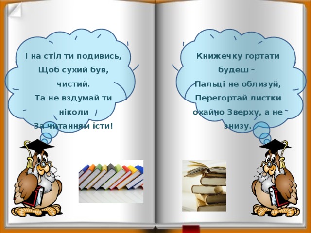   І на стіл ти подивись, Книжечку гортати будеш – Щоб сухий був, чистий. Пальці не облизуй, Та не вздумай ти ніколи Перегортай листки охайно Зверху, а не знизу. За читанням їсти! 
