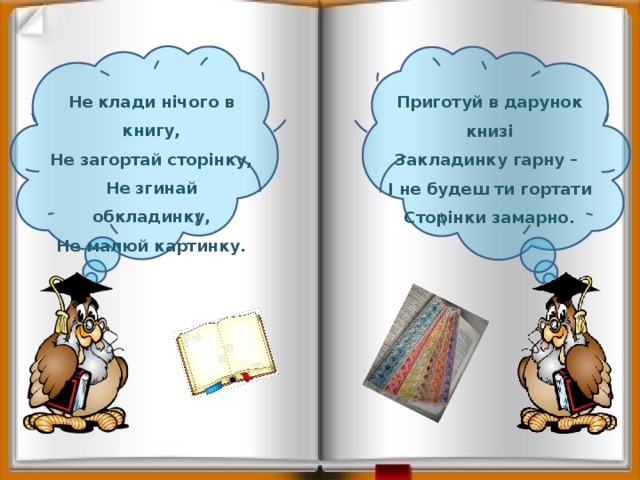   Не клади нічого в книгу, Не загортай сторінку, Не згинай обкладинку, Не малюй картинку. Приготуй в дарунок книзі Закладинку гарну – І не будеш ти гортати Сторінки замарно. 