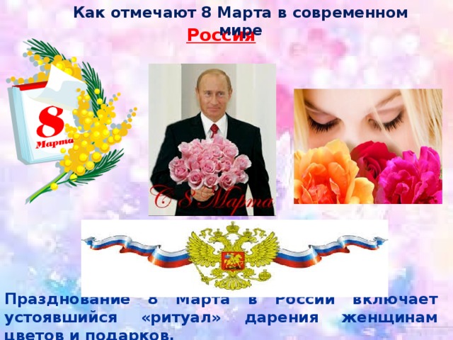 Как отмечают 8 Марта в современном мире Россия Празднование 8 Марта в России включает устоявшийся «ритуал» дарения женщинам цветов и подарков. 