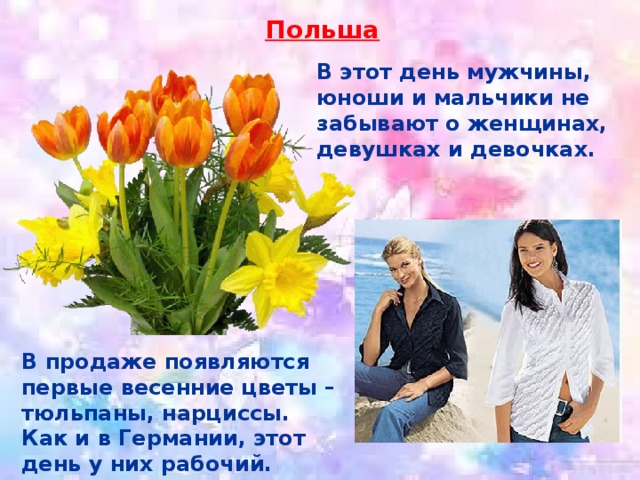 Польша В этот день мужчины, юноши и мальчики не забывают о женщинах, девушках и девочках. В продаже появляются первые весенние цветы – тюльпаны, нарциссы. Как и в Германии, этот день у них рабочий. 