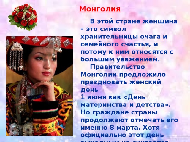 Монголия  В этой стране женщина – это символ хранительницы очага и семейного счастья, и потому к ним относятся с большим уважением.  Правительство Монголии предложило праздновать женский день 1 июня как «День материнства и детства». Но граждане страны продолжают отмечать его именно 8 марта. Хотя официально этот день выходным не считается. 