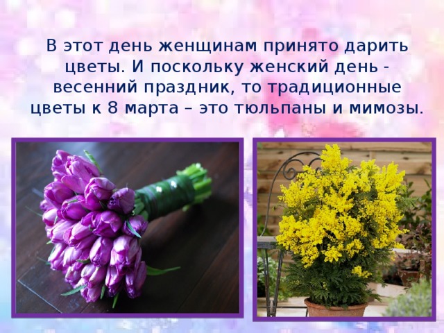 В этот день женщинам принято дарить цветы. И поскольку женский день - весенний праздник, то традиционные цветы к 8 марта – это тюльпаны и мимозы. 