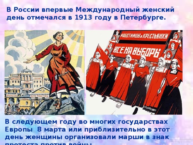 В России впервые Международный женский день отмечался в 1913 году в Петербурге. В следующем году во многих государствах Европы 8 марта или приблизительно в этот день женщины организовали марши в знак протеста против войны. 