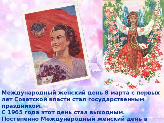 Международный женский день 8 марта с первых лет Советской власти стал государственным праздником. С 1965 года этот день стал выходным. Постепенно Международный женский день в стране терял свою политическую окраску. 