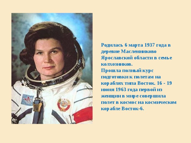  Родилась 6 марта 1937 года в деревне Масленниково Ярославской области в семье колхозников.  Прошла полный курс подготовки к полетам на кораблях типа Восток. 16 - 19 июня 1963 года первой из женщин в мире совершила полет в космос на космическом корабле Восток-6. Признаки эксперимента  