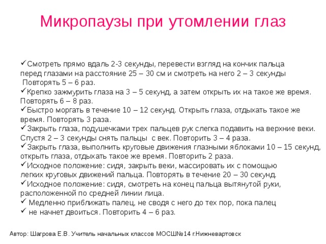 Микропаузы при утомлении глаз   Смотреть прямо вдаль 2-3 секунды, перевести взгляд на кончик пальца перед глазами на расстояние 25 – 30 см и смотреть на него 2 – 3 секунды  Повторять 5 – 6 раз. Крепко зажмурить глаза на 3 – 5 секунд, а затем открыть их на такое же время. Повторять 6 – 8 раз. Быстро моргать в течение 10 – 12 секунд. Открыть глаза, отдыхать такое же время. Повторять 3 раза. Закрыть глаза, подушечками трех пальцев рук слегка подавить на верхние веки. Спустя 2 – 3 секунды снять пальцы с век. Повторить 3 – 4 раза. Закрыть глаза, выполнить круговые движения глазными яблоками 10 – 15 секунд, открыть глаза, отдыхать такое же время. Повторить 2 раза. Исходное положение: сидя, закрыть веки, массировать их с помощью легких круговых движений пальца. Повторять в течение 20 – 30 секунд. Исходное положение: сидя, смотреть на конец пальца вытянутой руки, расположенной по средней линии лица.  Медленно приближать палец, не сводя с него до тех пор, пока палец  не начнет двоиться. Повторить 4 – 6 раз.   Автор: Шагрова Е.В. Учитель начальных классов МОСШ№14 г.Нижневартовск 