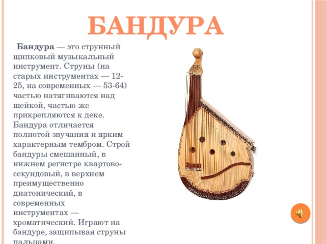 бандура  Бандура — это струнный щипковый музыкальный инструмент. Струны (на старых инструментах — 12-25, на современных — 53-64) частью натягиваются над шейкой, частью же прикрепляются к деке. Бандура отличается полнотой звучания и ярким характерным тембром. Строй бандуры смешанный, в нижнем регистре квартово-секундовый, в верхнем преимущественно диатонический, в современных инструментах — хроматический. Играют на бандуре, защипывая струны пальцами. 