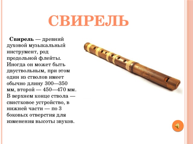 свирель  Свирель  — древний духовой музыкальный инструмент, род продольной флейты. Иногда он может быть двуствольным, при этом один из стволов имеет обычно длину 300—350 мм, второй — 450—470 мм. В верхнем конце ствола — свистковое устройство, в нижней части — по 3 боковых отверстия для изменения высоты звуков. 