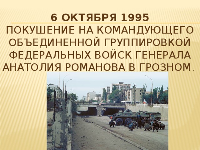 6 октября 1995  Покушение на командующего объединенной группировкой федеральных войск генерала Анатолия Романова в Грозном .   