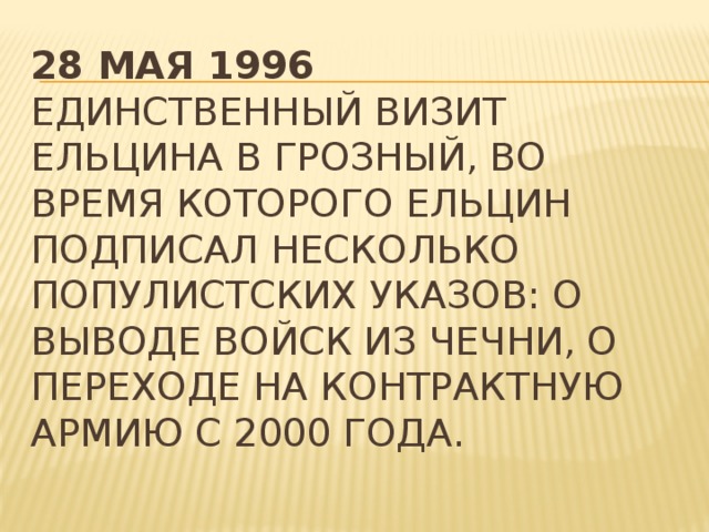 28 мая 1996  Единственный визит Ельцина в Грозный, во время которого Ельцин подписал несколько популистских указов: о выводе войск из Чечни, о переходе на контрактную армию с 2000 года.   