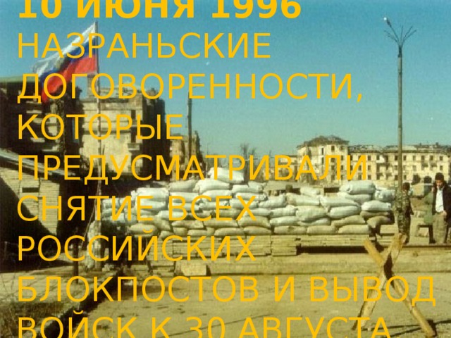 10 июня 1996  Назраньские договоренности, которые предусматривали снятие всех российских блокпостов и вывод войск к 30 августа.   